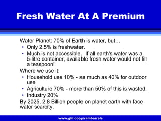 www.ghi.coop/rainbarrels
Fresh Water At A Premium
Water Planet: 70% of Earth is water, but…
• Only 2.5% is freshwater.
• Much is not accessible. If all earth's water was a
5-litre container, available fresh water would not fill
a teaspoon!
Where we use it:
• Household use 10% - as much as 40% for outdoor
use
• Agriculture 70% - more than 50% of this is wasted.
• Industry 20%
By 2025, 2.8 Billion people on planet earth with face
water scarcity.
 