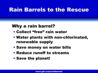 www.ghi.coop/rainbarrels
Rain Barrels to the Rescue
Why a rain barrel?
• Collect “free” rain water
• Water plants with non-chlorinated,
renewable supply
• Save money on water bills
• Reduce runoff to streams
• Save the planet!
 