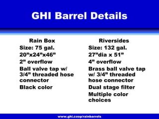 www.ghi.coop/rainbarrels
GHI Barrel Details
Rain Box
Size: 75 gal.
20”x24”x46”
2” overflow
Ball valve tap w/
3/4” threaded hose
connector
Black color
Riversides
Size: 132 gal.
27”dia x 51”
4” overflow
Brass ball valve tap
w/ 3/4” threaded
hose connector
Dual stage filter
Multiple color
choices
 