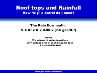 www.ghi.coop/rainbarrels
Roof tops and Rainfall
How “big” a barrel do I need?
The Rain flow math:
V = A² x R x 0.90 x (7.5 gal./ft.³)
where
V = volume of water in gallons,
A² = surface area of roof in square feet,
R = rainfall in feet
 