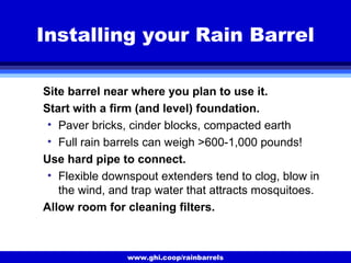 www.ghi.coop/rainbarrels
Installing your Rain Barrel
Site barrel near where you plan to use it.
Start with a firm (and level) foundation.
• Paver bricks, cinder blocks, compacted earth
• Full rain barrels can weigh >600-1,000 pounds!
Use hard pipe to connect.
• Flexible downspout extenders tend to clog, blow in
the wind, and trap water that attracts mosquitoes.
Allow room for cleaning filters.
 