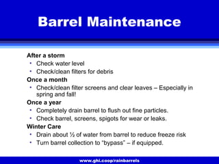 www.ghi.coop/rainbarrels
Barrel Maintenance
After a storm
• Check water level
• Check/clean filters for debris
Once a month
• Check/clean filter screens and clear leaves – Especially in
spring and fall!
Once a year
• Completely drain barrel to flush out fine particles.
• Check barrel, screens, spigots for wear or leaks.
Winter Care
• Drain about ½ of water from barrel to reduce freeze risk
• Turn barrel collection to “bypass” – if equipped.
 