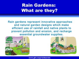 www.ghi.coop/rainbarrels
Rain Gardens:
What are they?
Rain gardens represent innovative approaches
and natural garden designs which make
efficient use of rainfall and native plants to
prevent pollution and erosion, and recharge
essential groundwater supplies.
 
