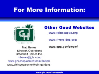 www.ghi.coop/rainbarrels
For More Information:
Matt Berres
Director, Operations
Greenbelt Homes Inc.
mberres@ghi.coop
www.ghi.coop/content/rain-barrels
www.ghi.coop/content/rain-gardens
www.rainscapes.org
www.riversides.org/
www.epa.gov/owow/
Other Good Websites
 