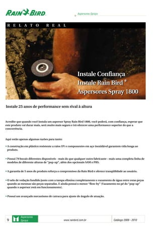 Aspersores Sprays
www.rainbird.com..br Catálogo 2009 - 20109
Aspersores
Sprays
Instale Confiança
Instale Rain Bird ®®
Aspersores Spray 1800
Acredite que quando você instala um aspersor Spray Rain Bird 1800, você poderá, com confiança, esperar que
este produto vai durar mais, será muito mais seguro e irá oferecer uma performance superior do que a
concorrência.
Aqui estão apenas algumas razões para tanto:
• A construção em plástico resistente a raios UV e componentes em aço inoxidável garantem vida longa ao
produto.
• Possui 79 bocais diferentes disponíveis - mais do que qualquer outro fabricante - mais uma completa linha de
modelos de diferente alturas de “pop-up”, além dos opcionais SAM e PRS.
• A garantia de 5 anos do produto reforça o compromisso da Rain Bird e oferece tranqüilidade ao usuário.
• O selo de vedação fundido junto com a tampa elimina completamente o vazamento de água entre estas peças
quando as mesmas são peças separadas. E ainda possui o menor “flow-by” (Vazamento no pé do “pop-up”
quando o aspersor está em funcionamento).
• Possui um avançado mecanismo de catraca para ajuste do ângulo de atuação.
Instale 25 anos de performance sem rival à altura
R E L A T O R E A L
Instale Confiança
Instale Rain Bird ®®
Aspersores Spray 1800
Sistemas de irrigação - www.rainbirdrj.com.br
 