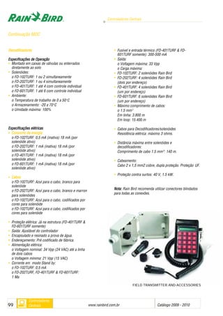 Controladores Centrais
www.rainbird.com..br Catálogo 2009 - 201099
Controladores
Centrais
FIELD TRANSMITTER AND ACCESSORIES
Decodificadores
Especificações dde OOperação
• Montado em caixas de válvulas ou enterrados
diretamente ao solo
• Solenóides:
o FD-102TURF: 1 ou 2 simultaneamente
o FD-202TURF: 1 ou 4 simultaneamente
o FD-401TURF: 1 até 4 com controle individual
o FD-601TURF: 1 até 6 com controle individual
• Ambiente:
o Temperatura de trabalho de 0 a 50o
C
o Armazenamento: -20 a 70o
C
o Umidade máxima: 100%
Especificações eelétricas
• Consumo dde eenergia
o FD-102TURF: 0,5 mA (inativa) 18 mA (por
solenóide ativo)
o FD-202TURF: 1 mA (inativa) 18 mA (por
solenóide ativo)
o FD-401TURF: 1 mA (inativa) 18 mA (por
solenóide ativo)
o FD-601TURF: 1 mA (inativa) 18 mA (por
solenóide ativo)
• Cabos
o FD-102TURF: Azul para o cabo, branco para
solenóide
o FD-202TURF: Azul para o cabo, branco e marron
para solenóides
o FD-102TURF: Azul para o cabo, codificados por
cores para solenóide
o FD-102TURF: Azul para o cabo, codificados por
cores para solenóide
• Proteção elétrica: Já na estrutura (FD-401TURF &
FD-601TURF somente)
• Saída: Ajustável do controlador
• Encapsulado e resinado a prova de água.
• Endereçamento: Pré codificado de fábrica.
• Alimentação elétrica:
o Voltagem nominal: 34 Vpp (24 VAC) até a linha
de dois cabos
o Voltagem mínima: 21 Vpp (15 VAC)
• Corrente em modo Stand by:
o FD-102TURF: 0,5 mA
o FD-202TURF, FD-401TURF & FD-601TURF:
1 Ma
• Fusível e entrada térmico (FD-401TURF & FD-
601TURF somente): 300-500 mA
• Saída:
o Voltagem máxima: 33 Vpp
o Carga máxima:
• FD-102TURF: 2 solenóides Rain Bird
• FD-202TURF: 4 solenóides Rain Bird
(dois por endereço)
• FD-401TURF: 4 solenóides Rain Bird
(um por endereço)
• FD-601TURF: 6 solenóides Rain Bird
(um por endereço)
• Máximo comprimento de cabos:
o 1.5 mm2
Em linha: 3.800 m
Em loop: 15.400 m
• Cabos para Decodificadores/solenóides
Resistência elétrica: máximo 3 ohms.
• Distância máxima entre solenóides e
decodificadores:
Comprimento de cabo 1.5 mm22
: 140 m.
• Cabeamento:
Cabo 2 x 1,5 mm2 cobre, dupla proteção. Proteção UF.
• Proteção contra surtos: 40 V, 1.5 kW.
Nota: Rain Bird recomenda utilizar conectores blindados
para todas as conexões.
Continuação MDC
 