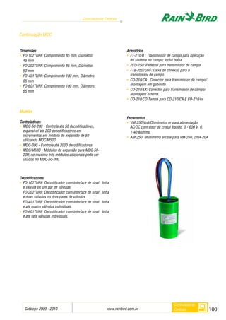 Catálogo 2009 - 2010 www.rainbird.com..br 100
Controladores Centrais
Controladores
Centrais
Continuação MDC
Dimensões
• FD-102TURF: Comprimento 85 mm, Diâmetro:
45 mm
• FD-202TURF: Comprimento 85 mm, Diâmetro:
50 mm
• FD-401TURF: Comprimento 100 mm, Diâmetro:
65 mm
• FD-601TURF: Comprimento 100 mm, Diâmetro:
65 mm
Modelos
Controladores
• MDC-50-200 - Controla até 50 decodificadores,
expansível até 200 decodificadores em
incrementos em módulo de expansão de 50
utilizando MDC/M50D
• MDC-200 - Controla até 2000 decodificadores
• MDC/M50D - Módulos de expansão para MDC-50-
200; no máximo três módulos adicionais pode ser
usados no MDC-50-200.
Decodificadores
• FD-102TURF: Decodificador com interface de sinal linha
e válvula ou um par de válvulas
FD-202TURF: Decodificador com interface de sinal linha
e duas válvulas ou dois pares de válvulas.
FD-401TURF: Decodificador com interface de sinal linha
e até quatro válvulas individuais.
• FD-601TURF: Decodificador com interface de sinal linha
e até seis válvulas individuais.
Acessórios
• FT-210/B : Transmissor de campo para operação
do sistema no campo; inclui bolsa.
• PED-250: Pedestal para transmissor de campo
• FTB-250TURF: Caixa de conexão para o
transmissor de campo
• CO-210/CA: Conector para transmissor de campo/
Montagem em gabinete.
• CO-210/EX: Conector para transmissor de campo/
Montagem externa.
• CO-210/CO Tampa para CO-210/CA E CO-210/ex
Ferramentas
• VM-250 Volt/Ohmímetro er para alimentação
AC/DC com visor de cristal líquido. 0 - 600 V, 0,
1-40 Mohms.
• AM-250 Multímetro alicate para VM-250, 2mA-20A
 