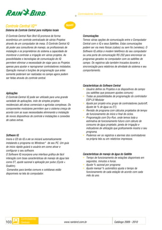 Controladores Centrais
www.rainbird.com..br Catálogo 2009 - 2010103
Controladores
Centrais
O Controle Central Rain Bird IQ promove de forma
econômica um controle centralizado de vários Projetos
através de um computador de mesa. O Controle Central IQ
dá poder aos consultores de manejo, os profissionais de
instalação e os proprietários do sistema a capacidade de
monitorar e controlar a irrigação em vários projetos. As
possibilidades e tecnologias de comunicação do IQ
permitem eliminar a necessidade de viajar para os Projetos
apenas para ajustar e reprogramar controladores instalados.
Operação manual e funções de programação que antes
somente poderiam ser realizadas no campo agora podem
ser feitas através do controle central.
Aplicações
O Controle Central IQ pode ser utilizado para uma grande
variedade de aplicações, indo de simples projetos
residenciais até obras comerciais e agrícolas complexas. Os
componentes modulares permitem que o sistema cresça de
acordo com as suas necessidades eliminando a instalação
de novos dispositivos de controle e instalações e conexões
de cabos extras.
Software IIQ
Insira o CD do IQ e ele se iniciará automaticamente
instalando o programa no Windows®
de seu PC. Um guia
de início rápido guiará o usuário em como ativar e
configurar o seu software.
O Software IQ incorpora uma interface gráfica de fácil
interação com boas características de manejo de água tais
como ET, ajuste sazonal e aplicação por pulso (Cycle +
Soaktm).
Comandos para tarefas comuns e cotidianas estão
disponíveis na tela do computador.
Comunicações
Temos várias opções de comunicação entre o Computador
Central com o IQ e seus Satélites. Estas comunicações
podem ser via meio físicas (cabos) ou sem fio (wireless). O
Software IQ utiliza o modem telefônico do seu computador
ou uma porta de comunicação RS 232 para sincronizar os
programas gerados no computador com os satélites de
campo. Os registros são também trocados durante a
sincronização para relatórios de atividade do sistema e seu
comportamento.
Características ddo SSoftware CCentral
• Usuário define os Projetos e os dispositivos de campo
(ou satélites que possuem ajustes comuns)
• Todas as possibilidades de programação do controlador
ESP-LX Modular
• Ajuste por projeto e/ou grupo de controladores (auto/off,
Ajuste de % de água ou ET).
• Revisão de programa com cálculos projetados de tempo
de funcionamento de início e final de ciclos.
• Programação com Dry-Run, onde temos toda a
estimativa de funcionamento futuro com cálculo de
consumo de água projetado, janela de irrigação e
indicadores de utilização que graficamente mostra o seu
programa.
• Podemos ver os registros e alarmes dos controladores
na própria tela ou em relatórios impressos.
CCaarraacctteerrííssttiiccaass ddee mmaanneejjoo ddee áágguuaa ddoo SSaattéélliittee
• Tempo de funcionamento de estações disponíveis em
segundos, minutos e horas.
• Ajuste % sazonal por programa
• Ajuste mensal % automático ajusta o tempo de
funcionamento de cada estação de acordo com cada
mês do ano.
CCoonnttrroollee CCeennttrraall IIQQTTMM
Sistema dde CControle CCentral ppara mmúltiplos llocais
Novo!
 