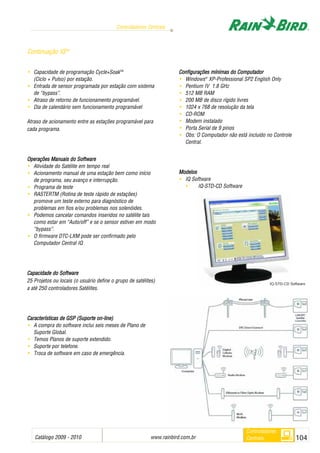 Catálogo 2009 - 2010 www.rainbird.com..br 104
Controladores Centrais
Controladores
Centrais
• Capacidade de programação Cycle+SoakTM
(Ciclo + Pulso) por estação.
• Entrada de sensor programada por estação com sistema
de “bypass”.
• Atraso de retorno de funcionamento programável.
• Dia de calendário sem funcionamento programável
Atraso de acionamento entre as estações programável para
cada programa.
Operações MManuais ddo SSoftware
• Atividade do Satélite em tempo real
• Acionamento manual de uma estação bem como início
de programa, seu avanço e interrupção.
• Programa de teste
• RASTERTM (Rotina de teste rápido de estações)
promove um teste externo para diagnóstico de
problemas em fios e/ou problemas nos solenóides.
• Podemos cancelar comandos inseridos no satélite tais
como estar em “Auto/off” e se o sensor estiver em modo
“bypass”.
• O firmware DTC-LXM pode ser confirmado pelo
Computador Central IQ
Capacidade ddo SSoftware
25 Projetos ou locais (o usuário define o grupo de satélites)
a até 250 controladores Satélites.
CCaarraacctteerrííssttiiccaass ddee GGSSPP ((SSuuppoorrttee oonn--lliinnee))
• A compra do software inclui seis meses de Plano de
Suporte Global.
• Temos Planos de suporte extendido.
• Suporte por telefone.
• Troca de software em caso de emergência.
Configurações mmínimas ddo CComputador
• Windows®
XP-Professional SP2 English Only
• Pentium IV 1.8 GHz
• 512 MB RAM
• 200 MB de disco rígido livres
• 1024 x 768 de resolução da tela
• CD-ROM
• Modem instalado
• Porta Serial de 9 pinos
• Obs: O Computador não está incluído no Controle
Central.
Modelos
• IQ Software
• IQ-STD-CD Software
Continuação IQTM
IQ-STD-CD Software
 