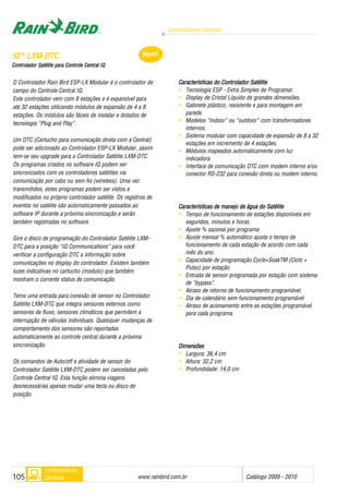 Controladores Centrais
www.rainbird.com..br Catálogo 2009 - 2010105
Controladores
Centrais
O Controlador Rain Bird ESP-LX Modular é o controlador de
campo do Controle Central IQ.
Este controlador vem com 8 estações e é expansível para
até 32 estações utilizando módulos de expansão de 4 a 8
estações. Os módulos são fáceis de instalar e dotados de
tecnologia “Plug and Play”.
Um DTC (Cartucho para comunicação direta com a Central)
pode ser adicionado ao Controlador ESP-LX Modular, assim
tem-se seu upgrade para o Controlador Satélite LXM-DTC.
Os programas criados no software IQ podem ser
sincronizados com os controladores satélites via
comunicação por cabo ou sem fio (wireless). Uma vez
transmitidos, estes programas podem ser vistos e
modificados no próprio controlador satélite. Os registros de
eventos no satélite são automaticamente passados ao
software IP durante a próxima sincronização e serão
também registradas no software.
Gire o disco de programação do Controlador Satélite LXM-
DTC para a posição “IQ Communications” para você
verificar a configuração DTC a informação sobre
comunicações no display do controlador. Existem também
luzes indicativas no cartucho (modulo) que também
mostram o corrente status de comunicação.
Temo uma entrada para conexão de sensor no Controlador
Satélite LXM-DTC que integra sensores externos como
sensores de fluxo, sensores climáticos que permitem a
interrupção de válvulas individuais. Quaisquer mudanças de
comportamento dos sensores são reportadas
automaticamente ao controle central durante a próxima
sincronização.
Os comandos de Auto/off e atividade de sensor do
Controlador Satélite LXM-DTC podem ser canceladas pelo
Controle Central IQ. Esta função elimina viagens
desnecessárias apenas mudar uma tecla ou disco de
posição.
Características ddo CControlador SSatélite
• Tecnologia ESP - Extra Simples de Programar.
• Display de Cristal Líquido de grandes dimensões.
• Gabinete plástico, resistente e para montagem em
parede.
• Modelos “Indoor” ou “outdoor” com transformadores
internos.
• Sistema modular com capacidade de expansão de 8 a 32
estações em incremento de 4 estações.
• Módulos mapeados automaticamente com luz
indicadora.
• Interface de comunicação DTC com modem interno e/ou
conector RS-232 para conexão direta ou modem interno.
Características dde mmanejo dde áágua ddo SSatélite
• Tempo de funcionamento de estações disponíveis em
segundos, minutos e horas.
• Ajuste % sazonal por programa
• Ajuste mensal % automático ajusta o tempo de
funcionamento de cada estação de acordo com cada
mês do ano.
• Capacidade de programação Cycle+SoakTM (Ciclo +
Pulso) por estação.
• Entrada de sensor programada por estação com sistema
de “bypass”.
• Atraso de retorno de funcionamento programável.
• Dia de calendário sem funcionamento programável
• Atraso de acionamento entre as estações programável
para cada programa.
DDiimmeennssõõeess
• Largura: 36,4 cm
• Altura: 32,2 cm
• Profundidade: 14,0 cm
IIQQTTMM
LLXXMM--DDTTCC
CCoonnttrroollaaddoorr SSaattéélliittee ppaarraa CCoonnttrroollee CCeennttrraall IIQQ
Novo!
 