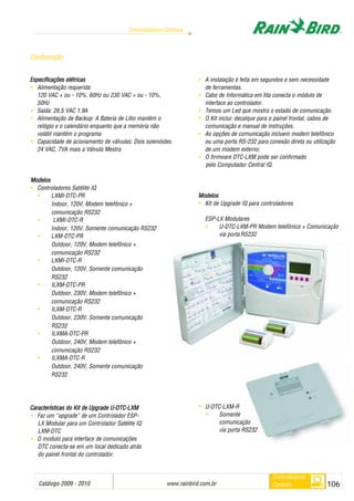 Catálogo 2009 - 2010 www.rainbird.com..br 106
Controladores Centrais
Controladores
Centrais
Especificações eelétricas
• Alimentação requerida:
120 VAC + ou - 10%, 60Hz ou 230 VAC + ou - 10%,
50Hz
• Saída: 26.5 VAC 1.9A
• Alimentação de Backup: A Bateria de Lítio mantém o
relógio e o calendário enquanto que a memória não
volátil mantém o programa
• Capacidade de acionamento de válvulas: Dois solenóides
24 VAC, 7VA mais a Válvula Mestra
Modelos
• Controladores Satélite IQ
• LXMI-DTC-PR
Indoor, 120V, Modem telefônico +
comunicação RS232
• LXMI-DTC-R
Indoor, 120V, Somente comunicação RS232
• LXM-DTC-PR
Outdoor, 120V, Modem telefônico +
comunicação RS232
• LXMI-DTC-R
Outdoor, 120V, Somente comunicação
RS232
• ILXM-DTC-PR
Outdoor, 230V, Modem telefônico +
comunicação RS232
• ILXM-DTC-R
Outdoor, 230V, Somente comunicação
RS232
• ILXMA-DTC-PR
Outdoor, 240V, Modem telefônico +
comunicação RS232
• ILXMA-DTC-R
Outdoor, 240V, Somente comunicação
RS232
CCaarraacctteerrííssttiiccaass ddoo KKiitt ddee UUppggrraaddee UU--DDTTCC--LLXXMM
• Faz um “upgrade” de um Controlador ESP-
LX Modular para um Controlador Satélite IQ
LXM-DTC
• O modulo para interface de comunicações
DTC conecta-se em um local dedicado atrás
do painel frontal do controlador.
• A instalação é feita em segundos e sem necessidade
de ferramentas.
• Cabo de Informática em fita conecta o módulo de
interface ao controlador.
• Temos um Led que mostra o estado de comunicação.
• O Kit inclui: decalque para o painel frontal, cabos de
comunicação e manual de instruções.
• As opções de comunicação incluem modem telefônico
ou uma porta RS-232 para conexão direta ou utilização
de um modem externo.
• O firmware DTC-LXM pode ser confirmado
pelo Computador Central IQ.
Modelos
• Kit de Upgrade IQ para controladores
ESP-LX Modulares
• U-DTC-LXM-PR Modem telefônico + Comunicação
via porta RS232
• U-DTC-LXM-R
• Somente
comunicação
via porta RS232
Contunução
 