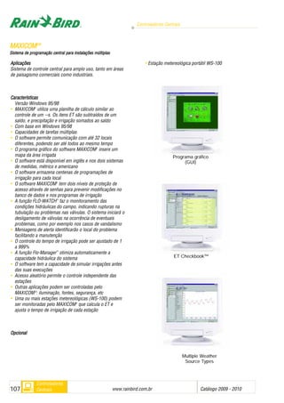 Aplicações
Sistema de controle central para amplo uso, tanto em áreas
de paisagismo comerciais como industriais.
Características
Versão Windows 95/98
• MAXICOM2
utiliza uma planilha de cálculo similar ao
controle de um --s. Os itens ET são subtraídos de um
saldo, e precipitação e irrigação somados ao saldo
• Com base em Windows 95/98
• Capacidades de tarefas múltiplas
• O software permite comunicação com até 32 locais
diferentes, podendo ser até todos ao mesmo tempo
• O programa gráfico do software MAXICOM2
insere um
mapa da área irrigada
• O software está disponível em inglês e nos dois sistemas
de medidas, métrico e americano
• O software armazena centenas de programações de
irrigação para cada local
• O software MAXICOM2
tem dois níveis de proteção de
acesso através de senhas para prevenir modificações no
banco de dados e nos programas de irrigação
• A função FLO-WATCH™
faz o monitoramento das
condições hidráulicas do campo, indicando rupturas na
tubulação ou problemas nas válvulas. O sistema iniciará o
desligamento de válvulas na ocorrência de eventuais
problemas, como por exemplo nos casos de vandalismo
• Mensagens de alerta identificarão o local do problema
facilitando a manutenção
• O controle do tempo de irrigação pode ser ajustado de 1
a 999%
• A função Flo-Manager™
otimiza automaticamente a
capacidade hidráulica do sistema
• O software tem a capacidade de simular irrigações antes
das suas execuções
• Acesso aleatório permite o controle independente das
estações
• Outras aplicações podem ser controladas pelo
MAXICOM22
: iluminação, fontes, segurança, etc
• Uma ou mais estações metereológicas (WS-100) podem
ser monitoradas pelo MAXICOM2
que calcula o ET e
ajusta o tempo de irrigação de cada estação
OOppcciioonnaall
• Estação metereológica portátil WS-100
MMAAXXIICCOOMM22®®
SSiisstteemmaa ddee pprrooggrraammaaççããoo cceennttrraall ppaarraa iinnssttaallaaççõõeess mmúúllttiippllaass
Controladores Centrais
www.rainbird.com..br Catálogo 2009 - 2010107
Controladores
Centrais
Programa gráfico
(GUI)
ET Checkbook™
Multiple Weather
Source Types
 