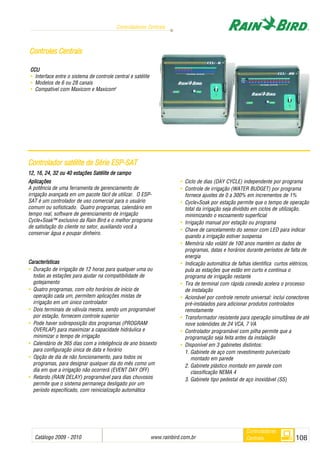 Catálogo 2009 - 2010 www.rainbird.com..br 108
Controladores Centrais
Controladores
Centrais
CCU
• Interface entre o sistema de controle central e satélite
• Modelos de 6 ou 28 canais
• Compatível com Maxicom e Maxicom2
CCoonnttrroolleess CCeennttrraaiiss
Aplicações
A potência de uma ferramenta de gerenciamento de
irrigação avançada em um pacote fácil de utilizar. O ESP-
SAT é um controlador de uso comercial para o usuário
comum ou sofisticado. Quatro programas, calendário em
tempo real, software de gerenciamento de irrigação
Cycle+Soak™ exclusivo da Rain Bird e o melhor programa
de satisfação do cliente no setor, auxiliando você a
conservar água e poupar dinheiro.
Características
• Duração de irrigação de 12 horas para qualquer uma ou
todas as estações para ajudar na compatibilidade de
gotejamento
• Quatro programas, com oito horários de início de
operação cada um, permitem aplicações mistas de
irrigação em um único controlador
• Dois terminais de válvula mestra, sendo um programável
por estação, fornecem controle superior
• Pode haver sobreposição dos programas (PROGRAM
OVERLAP) para maximizar a capacidade hidráulica e
minimizar o tempo de irrigação
• Calendário de 365 dias com a inteligência de ano bissexto
para configuração única de data e horário
• Opção de dia de não funcionamento, para todos os
programas, para designar qualquer dia do mês como um
dia em que a irrigação não ocorrerá (EVENT DAY OFF)
• Retardo (RAIN DELAY) programável para dias chuvosos
permite que o sistema permaneça desligado por um
período especificado, com reinicialização automática
• Ciclo de dias (DAY CYCLE) independente por programa
• Controle de irrigação (WATER BUDGET) por programa
fornece ajustes de 0 a 300% em incrementos de 1%
• Cycle+Soak por estação permite que o tempo de operação
total da irrigação seja dividido em ciclos de utilização,
minimizando o escoamento superficial
• Irrigação manual por estação ou programa
• Chave de cancelamento do sensor com LED para indicar
quando a irrigação estiver suspensa
• Memória não volátil de 100 anos mantém os dados de
programas, datas e horários durante períodos de falta de
energia
• Indicação automática de falhas identifica curtos elétricos,
pula as estações que estão em curto e continua o
programa de irrigação restante
• Tira de terminal com rápida conexão acelera o processo
de instalação
• Acionável por controle remoto universal: inclui conectores
pré-instalados para adicionar produtos controlados
remotamente
• Transformador resistente para operação simultânea de até
nove solenóides de 24 VCA, 7 VA
• Controlador programável com pilha permite que a
programação seja feita antes da instalação
• Disponível em 3 gabinetes distintos:
1. Gabinete de aço com revestimento pulverizado
montado em parede
2. Gabinete plástico montado em parede com
classificação NEMA 4
3. Gabinete tipo pedestal de aço inoxidável (SS)
CCoonnttrroollaaddoorr ssaattéélliittee ddee SSéérriiee EESSPP--SSAATT
12, 116, 224, 332 oou 440 eestações SSatélite dde ccampo
 