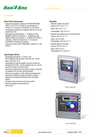 Controladores Centrais
www.rainbird.com..br Catálogo 2009 - 2010109
Controladores
Centrais
ESP-24-SAT-2W
Dados TTécnicos OOperacionais
• Tempo de operação da estação (STATION WATERING
TIME): A, B, C, D: 0 a 2 horas em incrementos de 1
minuto; 2 a 12 horas em incrementos de 10 minutos
• Inicialização automática de irrigação: total de 32, oito por
programa por dia
• Cronograma de programação: 1. Irrigação em dias
ÍMPARES (ODD) por programa; 2. Irrigação em dias
PARES (EVEN) por programa, 3. CÍCLICA (CYCLICAL) (1
a 99 dias, variável por programa); 4. Dia especial
(CUSTOM) da semana por programa
• Programa de teste (TEST PROGRAM): variável de 1 a 99
minutos
Especificações EElétricas
• Alimentação necessária: 117 VCA ± 10%,
60 Hz (Modelos internacionais: 230 VCA 10%, 50 Hz)
• Saída: 26,5 VCA, 2,5 A
• Capacidade de carga da estação: até duas válvulas de
solenóide de 24 VCA, 7 VA por estação mais um relé de
partida de bomba ou válvula mestra
• Disjuntor de diagnóstico interrompe o sistema, indicando
as estações com circuitos sobrecarregados
• Bateria de emergência: 9 VCC, NiCad recarregável para
programar utilizando a energia da bateria e manter o
programa em andamento durante cortes de energia
elétrica
• Proteção contra surtos para serviços pesados
• Barra de proteção de aterramento de
ponto único
Dimensões
• Gabinete metálico de parede
Largura: 28,7 cm (11 5
/16")
Altura: 29,2 cm (11 1
/2")
Profundidade: 16,5 cm (6 1
/2")
• Gabinete tipo pedestal de aço inoxidável (SS)
Largura: 29,2 cm (11 1
/2")
Altura: 76,2 cm (30")
Profundidade: 29,2 cm (11 1
/2")
• Gabinete plástico de parede
Largura: 40,0 cm (15 3
/4")
Altura: 43,2 cm (17")
Profundidade: 21,3 cm (8 3
/8")
Continuação
ESP-24-SAT-2P
 