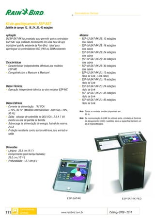Controladores Centrais
www.rainbird.com..br Catálogo 2009 - 2010111
Controladores
Centrais
Aplicação
O ESP-SAT-RK foi projetado para permitir que o controlador
ESP-SAT seja instalado diretamente em uma base de aço
inoxidável padrão existente da Rain Bird. Ideal para
aperfeiçoar os controladores ISC, PAR ou SBM existentes
Características
• Características independentes idênticas aos modelos
ESP-MC
• Compatível com o Maxicom e Maxicom2
.
Dados TTécnicos
• Operação independente idêntica ao dos modelos ESP-MC
Dados EElétricos
• Corrente de alimentação: 117 VCA
± 10%, 60 Hz (Modelos internacionais: 230 VCA ± 10%,
50 Hz)
• Saída: válvulas de solenóide de 26,5 VCA , 2,5 A 7 VA
mestra ou relé de partida da bomba
• Sobrecarga de alimentação de energia, fusível de reserva:
2,5 A
• Proteção resistente contra surtos elétricos para entrada e
saída
DDiimmeennssõõeess
• Largura: 23,5 cm (9 1
/4")
• Comprimento (com tampa fechada):
26,0 cm (10 1
/4")
• Profundidade: 12,7 cm (5")
Modelos
• ESP-12-SAT-RK-2S: 12 estações,
dois cabos
• ESP-16-SAT-RK-2S: 16 estações,
dois cabos
• ESP-24-SAT-RK-2S: 24 estações,
dois cabos
• ESP-32-SAT-RK-2S: 32 estações,
dois cabos
• ESP-40-SAT-RK-2S: 40 estações,
dois cabos
• ESP-12-SAT-RK-2L: 12 estações,
rádio de Link (Link radio)
• ESP-16-SAT-RK-2L: 16 estações,
rádio de Link
• ESP-24-SAT-RK-2L: 24 estações,
rádio de Link
• ESP-32-SAT-RK-2L: 32 estações,
rádio de Link
• ESP-40-SAT-RK-2L: 40 estações,
rádio de Link
NNoottaa:: Todos os modelos também disponíveis em
50 Hz.
NNoottaa:: Se a comunicação de LINK for utilizada entre a Unidade de Controle
de Agrupamentos (CCU) e satélites, deve-se especificar também um
kit de RÁDIO/MODEM.
KKiitt ddee aappeerrffeeiiççooaammeennttoo EESSPP--SSAATT
Satélite dde ccampo 112, 116, 224, 332, 440 eestações
ESP-SAT-RK ESP-SAT-RK-PED
 