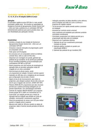 Catálogo 2009 - 2010 www.rainbird.com..br 112
Controladores Centrais
Controladores
Centrais
Aplicações
O controlador satélite da série ESP-Site é o mais versátil
controlador satélite atual. Ele combina as capacidades da
Unidade de Controle de Agrupamentos (Cluster Control Unit
– CCU) com toda a potência de um controlador ESP-SAT.
Suficientemente poderoso para operar grandes áreas, mas
com flexibilidade para aplicações menores.
Características
• Combina a função de uma Unidade de Controle de
Agrupamentos (Cluster Control Unit – CCU) com um
controlador ESP-SAT
• Armazena e executa instruções de programação a partir
do computador central
• Pode operar até 40 estações
• Se comunica com um computador central via telefone,
conexão física, rádio ou cabo de fibra ótica
• Disponível com montagem em parede, gabinete tipo
pedestal de aço inoxidável, kit de retrofit para pedestais
de aço inoxidável existentes ou kit de atualização para
controladores ESP-MC ou ESP-SAT
• Quatro programas com oito horários de inicialização de
operação cada um permitem aplicações mistas de
irrigação em um único controlador
• Dois terminais de válvula mestra, sendo
um programável por estação, fornecem controle superior
• Calendário de 365 dias com a inteligência de ano bissexto
para configuração única de data e horário
• Opção de dia de não funcionamento, para todos os
programas, para designar qualquer dia do mês como um
dia em que a irrigação não ocorrerá (EVENT DAY OFF)
• Retardo (RAIN DELAY) programável para dias chuvosos
permite que o sistema permaneça desligado por um
período especificado, com reinicialização automática
• Controle de irrigação (WATER BUDGET) por programa
fornece ajustes de 0 a 300% em incrementos de 1%
• Cycle+Soak™
por estação permite que o tempo de
operação total da irrigação seja dividido em ciclos de
utilização, minimizando o escoamento superficial
• Chave de cancelamento do sensor com LED para indicar
quando a irrigação estiver suspensa
• Memória não volátil de 100 anos mantém os dados de
programas, datas e horários durante períodos de falta de
energia
• Indicação automática de falhas identifica curtos elétricos,
pula as estações que estão em curto e continua o
programa de irrigação restante
• Tira de terminal com rápida conexão acelera o processo
de instalação
• Acionável por controle remoto universal:
inclui conectores pré-instalados para adicionar produtos
controlados remotamente
• Controlador programável com bateria permite que a
programação seja feita antes da instalação
• Disponível com 3 gabinetes distintos:
1. Gabinete de aço com revestimento pulverizado
montado em parede
2. Gabinete plástico montado em parede com
classificação NEMA 4 NOVO!
3. Gabinete tipo pedestal de aço inoxidável (SS)
CCoonnttrroollaaddoorr ssaattéélliittee ddaa SSéérriiee EESSPP--SSIITTEE
12, 116, 224, 332 oou 440 eestações SSatélite dde ccampo
ESP-24-SITE-W
ESP-24-SITE-P
 