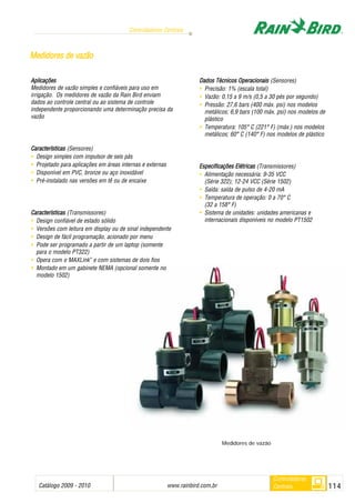 Catálogo 2009 - 2010 www.rainbird.com..br 114
Controladores Centrais
Controladores
Centrais
Aplicações
Medidores de vazão simples e confiáveis para uso em
irrigação. Os medidores de vazão da Rain Bird enviam
dados ao controle central ou ao sistema de controle
independente proporcionando uma determinação precisa da
vazão
Características (Sensores)
• Design simples com impulsor de seis pás
• Projetado para aplicações em áreas internas e externas
• Disponível em PVC, bronze ou aço inoxidável
• Pré-instalado nas versões em tê ou de encaixe
Características (Transmissores)
• Design confiável de estado sólido
• Versões com leitura em display ou de sinal independente
• Design de fácil programação, acionado por menu
• Pode ser programado a partir de um laptop (somente
para o modelo PT322)
• Opera com o MAXLink™
e com sistemas de dois fios
• Montado em um gabinete NEMA (opcional somente no
modelo 1502)
Dados TTécnicos OOperacionais (Sensores)
• Precisão: 1% (escala total)
• Vazão: 0,15 a 9 m/s (0,5 a 30 pés por segundo)
• Pressão: 27,6 bars (400 máx. psi) nos modelos
metálicos; 6,9 bars (100 máx. psi) nos modelos de
plástico
• Temperatura: 105° C (221° F) (máx.) nos modelos
metálicos; 60° C (140° F) nos modelos de plástico
Especificações EElétricas (Transmissores)
• Alimentação necessária: 9-35 VCC
(Série 322); 12-24 VCC (Série 1502)
• Saída: saída de pulso de 4-20 mA
• Temperatura de operação: 0 a 70° C
(32 a 158° F)
• Sistema de unidades: unidades americanas e
internacionais disponíveis no modelo PT1502
MMeeddiiddoorreess ddee vvaazzããoo
Medidores de vazão
 