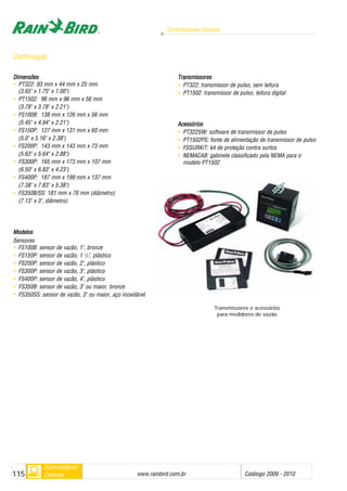 Controladores Centrais
www.rainbird.com..br Catálogo 2009 - 2010115
Controladores
Centrais
Dimensões
• PT322: 93 mm x 44 mm x 25 mm
(3.65" x 1.75" x 1.00")
• PT1502: 96 mm x 96 mm x 56 mm
(3.78" x 3.78" x 2.21")
• FS100B: 138 mm x 126 mm x 56 mm
(5.45" x 4.94" x 2.21")
• FS150P: 127 mm x 131 mm x 60 mm
(5.0" x 5.16" x 2.38")
• FS200P: 143 mm x 143 mm x 73 mm
(5.63" x 5.64" x 2.88")
• FS300P: 165 mm x 173 mm x 107 mm
(6.50" x 6.83" x 4.23")
• FS400P: 187 mm x 199 mm x 137 mm
(7.38" x 7.83" x 5.38")
• FS350B/SS: 181 mm x 76 mm (diâmetro)
(7.13" x 3", diâmetro)
Modelos
Sensores
• FS100B: sensor de vazão, 1", bronze
• FS150P: sensor de vazão, 1 1
/2", plástico
• FS200P: sensor de vazão, 2", plástico
• FS300P: sensor de vazão, 3", plástico
• FS400P: sensor de vazão, 4", plástico
• FS350B: sensor de vazão, 3" ou maior, bronze
• FS350SS: sensor de vazão, 3" ou maior, aço inoxidável
Transmissores
• PT322: transmissor de pulso, sem leitura
• PT1502: transmissor de pulso, leitura digital
Acessórios
• PT322SW: software de transmissor de pulso
• PT1502PS: fonte de alimentação de transmissor de pulso
• FSSURKIT: kit de proteção contra surtos
• NEMACAB: gabinete classificado pela NEMA para o
modelo PT1502
Transmissores e acessórios
para medidores de vazão
Continuação
 