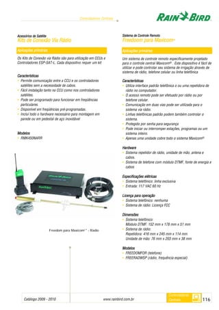 Catálogo 2009 - 2010 www.rainbird.com..br 116
Controladores Centrais
Controladores
Centrais
AAcceessssóórriiooss ddee SSaattéélliittee
KKiittss ddee CCoonneexxããoo VViiaa RRááddiioo
Aplicações pprimárias
Os Kits de Conexão via Rádio são para utilização em CCUs e
Controladores ESP-SAT-L. Cada dispositivo requer um kit
Características
• Permite comunicação entre a CCU e os controladores
satélites sem a necessidade de cabos.
• Fácil instalação tanto na CCU como nos controladores
satélites.
• Pode ser programado para funcionar em freqüências
particulares.
• Disponível em freqüências pré-programadas.
• Incluí todo o hardware necessário para montagem em
parede ou em pedestal de aço inoxidável
Modelos
• RMK450NARR
SSiisstteemmaa ddee CCoonnttrroollee RReemmoottoo
FFrreeeeddoooomm ppaarraa MMaaxxiiccoomm22®®
Aplicações pprimárias
Um sistema de controle remoto especificamente projetado
para o controle central Maxicom® . Este dispositivo é fácil de
utilizar e pode controlar seu sistema de irrigação através de
sistema de rádio, telefone celular ou linha telefônica
Características
• Utiliza interface padrão telefônica o ou uma repetidora de
rádio no computador.
• O acesso remoto pode ser efetuado por rádio ou por
telefone celular.
• Comunicação em duas vias pode ser utilizada para o
sistema via rádio.
• Linhas telefônicas padrão podem também controlar o
sistema.
• Protegido por senha para segurança
• Pode iniciar ou interromper estações, programas ou um
sistema inteiro.
• Apenas uma unidade cobre todo o sistema Maxicom®
Hardware
• Sistema repetidor de rádio, unidade de mão, antena e
cabos.
• Sistema de telefone com módulo DTMF, fonte de energia e
cabos
Especificações eelétricas
• Sistema telefônico: linha exclusiva
• Entrada: 117 VAC 60 Hz
LLicençaa ppara ooperação
• Sistema telefônico: nenhuma
• Sistema de rádio: Licença FCC
DDiimmeennssõõeess
• Sistema telefônico:
Módulo DTMF: 152 mm x 178 mm x 51 mm
• Sistema de rádio:
Repetidora: 416 mm x 245 mm x 114 mm
Unidade de mão: 76 mm x 203 mm x 38 mm
MMooddeellooss
• FREEDOMFOR (telefone)
• FREERADWSP (rádio, frequência especial)
Freedom para Maxicom2 ®
- Radio
 
