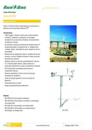Controladores Centrais
www.rainbird.com..br Catálogo 2009 - 2010117
Controladores
Centrais
Aplicações PPrimárias
Coleta e transmite dados metereológicos do campo para o
Sistema de Controle Central Maxicom2®
Características
• “Micro-logger” potente e interno para coleta de dados
climáticos, coletando e analisando, comunicação
constante com os sensores climáticos. Armazenamento
de dados por 30 dias.
• Os sensores monitoram 6 parâmetros climáticos para ET
(evapotranspiração): temperatura do ar, radiação solar,
umidade relativa, velocidade do vento, direção do vento e
precipitação
• Mecanismos de diagnóstico interno: umidade interna dos
sensores, nível de voltagem de bateria e testes de portas
de saída para sensores.
• Software interno do controle central Maxicom2 calcula a
ET, armazena dados diários e dados históricos e
demonstra graficamente na tela os parâmetros climáticos.
• Fácil acesso para manutenção dos sensores e
componente internos.
• Sensores localizados 3 metro acima do solo para
prevenção de vandalismo.
• Todas as funções aparecem como uma parte do
Maxicom2
• Construção feita em metal.
• Integra automaticamente ao Maxicom2
MMooddeellooss
• WS-PRO-PH: Comunicação via telefone
• WS-PRO-PHS: Comunicação via telefone e alimentação
via energia solar
• WS-PRO-DC: Comunicação via conexão direta
• WS-PRO-DCS: Comunicação via conexão direta e
alimentação via energia solar
EEssttaaççããoo MMeetteerreeoollóóggiiccaa
SSéérriiee WWSS PPRROO
WS-PRO
 