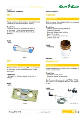 Catálogo 2009 - 2010 www.rainbird.com..br 118
Controladores Centrais
Controladores
Centrais
MMaaxxiiccoomm22
PPrrootteeççõõeess ccoonnttrraa ssuurrttooss eellééttrriiccooss
MMSSPP--11
Protege os componentes do Maxicom2 de surtos elétricos e
um sistema de comunicação por pares de cabos
Características
• Pode ser instalado em um pedestal de satélite ou
de CCU ou sob o solo em conjunção com o prato
de aterramento MGP-1. (Prato de aterramento para
Maxicom2)
Modelo
• MPS-1
MMGGPP--11
Promove uma convergência para o MSP-1 ou outros cabos
de aterramento guiando diretamente para uma haste de
aterramento
Características
• É instalado em sobre uma haste de aterramento ou
tubulação
MMooddeelloo
• MGP-1
MMeeddiiddoorr ddee PPrreecciippiittaaççããoo
RRAAIINNGGAAUUGGEE
Aplicações pprimárias
Coleta informações de precipitação de diferentes locais para
o controle central Maxicom2
Características
• Contador de precipitação com precisão de
centésimo de polegada.
• Construção rígida em metal resistente
• Suporte de montagem.
• Tela para contra entrada de impurezas
• Diâmetro de 100 mm
Modelo
• RAINGAUGE
AAnneemmôômmeettrroo
AANNEEMMÔÔMMEETTRROO
Aplicações pprimárias
Mede a velocidade do vento de diferentes locais para uso do
controle central Maxicom2
Características
• Velocidade do vento precisa
• Suporte de metal de alta resistência
NNoottaa:: Requere um transmissor de pulso PT322 ou PT1502
para comunicar com os sistemas Maxicom2 . Não necessita
de MDC
MMooddeelloo
• Anemômetro
MSP-1
MGP-1
Aplicações pprimárias
Aplicações pprimárias
ANEMÔMETRO
RAINGAUGE
 