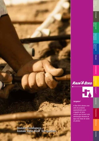 IntroduçãoAspersores
Sprays
RotoresVálvulasControladoresMicroirrigaçãoAcessóriosReferênciaControladoresÍndicee
ComoUsar
IntroduçãoAspersores
Sprays
Aspersores
deImpacto
Aspersores
Rotores
VálvulasControladoresControladores
Centrais
TreinamentosAcessóriosXerigation®
ReferênciaGarantias
XXeerriiggaattiioonn®®
A Rain Bird oferece uma
série de produtos
especializados para
irrigação de baixo
volume que fornece uma
distribuição eficiente de
água nas áreas de raízes
de plantas.
Instale ConfiançaTTMM.
Instale Rain Bird
®®
Xerigation
®®
.
Instale ConfiançaTTMM.
Instale Rain Bird
®®
Xerigation
®®
.
 