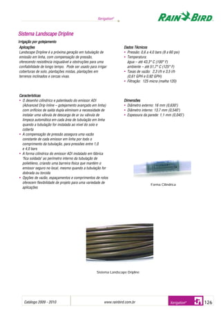 Catálogo 2009 - 2010 www.rainbird.com..br 126
Xerigation®
Xerigation®
SSiisstteemmaa LLaannddssccaappee DDrriipplliinnee
Irrigação ppor ggotejamento
Aplicações
Landscape Dripline é a próxima geração em tubulação de
emissão em linha, com compensação de pressão,
oferecendo resistência inigualável a obstruções para uma
confiabilidade de longo tempo. Pode ser usado para irrigar
coberturas de solo, plantações mistas, plantações em
terrenos inclinados e cercas vivas.
Características
• O desenho cilíndrico e patenteado do emissor ADI
(Advanced Drip Inline – gotejamento avançado em linha)
com orifícios de saída dupla eliminam a necessidade de
instalar uma válvula de descarga de ar ou válvula de
limpeza automática em cada área de tubulação em linha
quando a tubulação for instalada ao nível do solo e
coberta
• A compensação de pressão assegura uma vazão
constante de cada emissor em linha por todo o
comprimento da tubulação, para pressões entre 1,0
e 4,0 bars
• A forma cilíndrica do emissor ADI instalado em fábrica
"fica soldada" ao perímetro interno da tubulação de
polietileno, criando uma barreira física que mantém o
emissor seguro no local, mesmo quando a tubulação for
dobrada ou torcida
• Opções de vazão, espaçamentos e comprimentos de rolos
oferecem flexibilidade de projeto para uma variedade de
aplicações
Dados TTécnicos
• Pressão: 0,6 a 4,0 bars (8 a 60 psi)
• Temperatura:
água – até 43,3° C (100° F)
ambiente – até 51,7° C (125° F)
• Taxas de vazão: 2,3 l/h e 3,5 l/h
(0,61 GPH e 0,92 GPH)
• Filtração: 125 micra (malha 120)
Dimensões
• Diâmetro externo: 16 mm (0,630")
• Diâmetro interno: 13,7 mm (0,540")
• Espessura da parede: 1,1 mm (0,045")
Forma Cilíndrica
Sistema Landscape Dripline
 