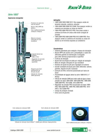 Catálogo 2008-2009 www.rainbird.com..br 12
Aspersores Sprays
Aspersores
Sprays
Aplicações
• 1802/1803/1804/1806/1812: Para espaços verdes de
tamanho reduzido, canteiros, arbustos
• 1804-SAM/1806-SAM/1812-SAM: Para espaços verdes ou
canteiros em encostas ou zonas em declive
• 1804-PRS/1806-PRS/1812-PRS: Para áreas verdes e
canteiros de flores em áreas onde existe variação de
pressão
• 1804-SAM-PRS/1806-SAM-PRS/1812-SAM-PRS: Para
espaços verdes ou canteiros em encostas ou zonas em
declive ou em terrenos expostos ao vandalismo
Características
• Vedante patenteado para vedação e limpeza da tubulação
• Bocais MPR (de acordo com a precipitação) a vazão dos
diferentes padrões de distribuição é conjugada
para obter lâminas proporcionais à superfície
• 5 alturas de elevação
• Ajuste fácil da direção de saída por rotação da tubulação
• Mola de retração reforçada em aço inoxidável
• Parafuso de ajuste do jato para regulagem do alcance
• Grande variedade de bocais para obter diferentes: setores,
padrões, ângulos de jato e alcances
• Cartucho de filtro removível posicionado por baixo do
bocal
• Possibilidade de ligação lateral na série 1806/1812 (1
/2”
fêmea)
• Válvula de retenção SAM para evitar saída de água a baixa
pressão nos tipos 1804-SAM, 1804-SAM-PRS, 1806-SAM,
1806-SAM-PRS, 1812-SAM, 1812-SAM-PRS
• Regulador de pressão PRS incorporado nos tipos 1804-
PRS,1804-SAM-PRS, 1806 PRS,1806-SAM-PRS, 1812-
PRS e 1812-SAM-PRS
• Tampa de proteção montada
• Cinco anos de garantia
SSéérriiee 11880000™™
Aspersores eemergentes
Com válvula de retenção SAM Sem válvula de retenção SAM
Válvula de retenção Seal-A-Matic™ (SAM) para diminuir empoçamentos Selo multifuncional para vedação e limpeza
Parafuso de ajuste do
raio de alcance
Bocal e filtro MPR de
plástico
Selo multifuncional para
vedação e limpeza
Mola de retração
reforçada em aço
inoxidável
Ligação lateral nos
modelos
1806 e 1812
Regulador de pressão
PRS patenteado
(opcional)
Roquete para fácil
alinhamento da
direção do jato
Válvula de retenção
SAM (opcional)
Sistemas de irrigação - www.rainbirdrj.com.br
 