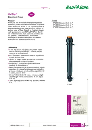Catálogo 2009 - 2010 www.rainbird.com..br 130
Xerigation®
Xerigation®
XXeerrii--PPooppss™™
Dispositivos dde EEmissão
Aplicações
A Rain Bird, líder mundial em tecnologia de aspersores,
apresenta a primeira linha de microaspersores ascendentes,
repleta de recursos: a Série XP. Os Xeri-Pops da Série XP
atualmente aceitam o novo bocal de orifícios múltiplos ou
qualquer bocal MPR das Séries 5- ou 8- da Rain Bird com
vazão igual ou menor que 45 GPH (0,75 GPM). Quando
não em funcionamento, ficam totalmente retraídos e não
são aparentes. Além de eliminar o incomodo da
manutenção, o verdadeiro desempenho MPR é agora
assegurado com seu sistema de microspray.
Características
• O Xeri-Pop da Rain Bird opera a uma pressão básica
entre 20 e 50 psi quando a água é fornecida por uma
tubulação de distribuição de 1
/4"
• Para obter melhor desempenho, utilize um regulador de
pressão de 40 ou 50 psi
• Vedador de limpeza ativado por pressão e autolimpante
assegura elevação e retração confiáveis
• Entrada para o conector de polietileno aceita uma
tubulação de distribuição de 1
/4"
• Design flangeado e com nervuras do conjunto de entrada
estabiliza o Xeri-Pop da Rain Bird durante a instalação e
protege a entrada para conector de tubo de polietileno de
1
/4" contra possíveis danos
• Um anel plástico durável de encaixe prende a tubulação
de distribuição à parte externa da caixa do Xeri-Pop da
Rain Bird
• Todas as peças plásticas no Xeri-Pop resistem a impactos
e UV
Modelos
• XP-200X: tubo ascendente de 2"
• XP-400X: tubo ascendente de 4"
• XP-600X: tubo ascendente de 6"
XP-600X
Comoespecificar
XP - 600X
Modelo
Xeri-Pop
Altura Atingida
600X = 6" Pop-up
Sempre instale um filtro de tela
auto compensante modelos
PCS-010, -020, 030, ou -040 a
qualquer momento que um
bocal borbulhador que um bocal
instalado com um Xeri-pop.
Novo!
 