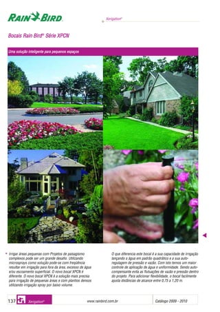 Xerigation®
www.rainbird.com..br Catálogo 2009 - 2010137 Xerigation®
BBooccaaiiss RRaaiinn BBiirrdd®®
SSéérriiee XXPPCCNN
Irrigar áreas pequenas com Projetos de paisagismo
complexos pode ser um grande desafio. Utilizando
microsprays como solução pode-se com freqüência
resultar em irrigação para fora da área, excesso de água
e/ou escoamento superficial. O novo bocal XPCN é
diferente. O novo bocal XPCN é a solução mais precisa
para irrigação de pequenas áreas e com plantios densos
utilizando irrigação spray por baixo volume.
O que diferencia este bocal é a sua capacidade de irrigação
lançando a água em padrão quadrático e a sua auto-
regulagem de pressão e vazão. Com isto temos um maior
controle de aplicação de água e uniformidade. Sendo auto-
compensante evita as flutuações de vazão e pressão dentro
do projeto. Para adicionar flexibilidade, o bocal facilmente
ajusta distâncias de alcance entre 0,75 a 1,20 m.
Uma ssolução iinteligente ppara ppequenos eespaços
 