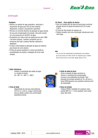 1 Setas IIndicadoras
Indicam a localização das saídas de água
e o modelo do bocal
(Q = 900
, H = 1800
, F = 3600
).
2 Porta dde SSaída
Dependendo do raio que você seleciona
(0,75 m ou 1,20 m), a água é direcionada
para as saídas criando uma conformação
quadrática precisa.
3 Vazão dde ssaída ddo bbocal
Como a pressão de água aumenta ou
diminui, a membrana de compensação
promove uma calibração de pressão. Para
pressões de entrada variando de 15 a 40 mca, o
bocal XPCN garante uma excelente cobertura livre
de nebulização.
4 Rosca dde eentrada
O Bocal XPCN é instalado em qualquer rosca
padrão MPT de 1
/2” como qualquer outro bocal
spray Rain Bird.
Catálogo 2009 - 2010 www.rainbird.com..br 138
Xerigation®
Xerigation®
Vantagens
• Oferece um padrão de rega quadrático, reduzindo o
lançamento de água para fora da área evitando
desperdício, excesso e escoamento superficial.
• Permite um controle eficiente de aplicação de água através
de sua auto-compensação de pressão. Isto pode resultar
em uma economia em até 65% de água.
• Compatível com toda a série de aspersores da série 1800
e da série Unispray, Também compatível com os
emissores Xeri-pop e estacas flexíveis utilizando o
Adaptador.
• A maior uniformidade de aplicação de água da Indústria
para bocais de curto alcance.
• O Raio de alcance ajustável é o único que facilita as
possibilidades de projeto e instalação da forma mais
simples.
Um BBocal… DDuas oopções dde aalcance
• Com um simples giro do topo do bocal para a próxima
posição temos um ajuste de alcance de 0,75 m para
1,20 m.
• É como ter dois bocais em apenas um.
• Projeto inovador com uma construção robusta para uma
vida longa.
Nota:
Em um teste de uniforridade de distribuição com padrão
pé-no-pé temos um índice de 85 % enquanto que o melhor
bocal concorrente no mercado atingiu apenas 51%.
Continuação
 