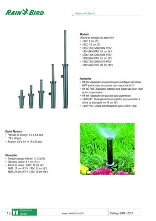 Aspersores Sprays
www.rainbird.com..br Catálogo 2009 - 201013
Aspersores
Sprays
Dados TTécnicos
• Pressão de serviço: 1,0 a 4,8 bars
(15 a 70 psi)
• Alcance: 0,9 a 6,1 m (3 a 20 pés)
DDiimmeennssõõeess
• Entrada roscada inferior: 1
/2" (15/21)
• Diâmetro visível: 5,7 cm (21
/4")
• Altura do corpo: 1802: 10 cm (4")
1803: 12 cm (4 7
/8"), 1804: 15 cm (6")
1806: 24 cm (9 3
/8"), 1812: 40 cm (16")
Modelos
(Altura de elevação do aspersor)
• 1802: 5 cm (2")
• 1803: 7,5 cm (3")
• 1804/1804-SAM/1804-PRS/
1804-SAM-PRS: 10 cm (4")
• 1806/1806-SAM/1806-PRS/
1806-SAM-PRS: 15 cm (6")
• 1812/1812-SAM/1812-PRS/
1812-SAM-PRS: 30 cm (12")
Acessórios
• PA-8S: Adaptador em plástico para montagem de bocais
MPR sobre tubos de suporte com rosca macho 1
/2"
• PA-8S-PRS: Adaptador plástico para bocais da Série 1800
auto-compensáveis.
• PA-80: Adaptador em plástico para aspersores
• 1800-EXT: Prolongamento em plástico para aumentar a
altura da tubulação em 15 cm (6")
• 1800-VPC: Tampa antivandalismo para a Série 1800
Sistemas de irrigação - www.rainbirdrj.com.br
 