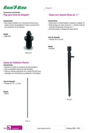 Xerigation®
www.rainbird.com..br Catálogo 2009 - 2010141 Xerigation®
Características
• Novo design trabalha com a ferramenta Xeriman para
tampar buracos de gotejadores furados erroneamente e
que necessitem de ser retirados
Modelo
• EMA-GPX
EEssttaaccaa ddee PPoolliieettiilleennoo FFlleexxíívveell
Características
• Conecta-se a todos os emissores da linha Xerigation.
• Feito em polietileno flexível de alta densidade
• Pode ser utilizado juntamente com a estaca RS-o25T para
aplicações com borbulhadores, gotejadores e Xeri-Sprays
Faixa dde OOperação
• Pressão de 1,0 a 3,5 bar
MMooddeelloo
• PFR12
Características
• Construída em material plástico resistente a radiação UV
• Saída de água em rosca macho de 1
/4”, também pode ser
conectado diretamente em tubos de 1
/4”
• Permite conexão e utilização da estaca PFR12
Faixa dde OOperação
• Pressão de 0 a 3,5 bar
Modelo
• RS-025T
CCoommppoonneenntteess ddee DDiissttrriibbuuiiççããoo
PPlluugg ppaarraa FFuurrooss ddee GGootteejjaaddoorr EEssttaaccaa ccoomm SSuuppoorrttee RRoossccaa ddee 11
//44””
EMA-GPX
PFR-12
RS-025T
 