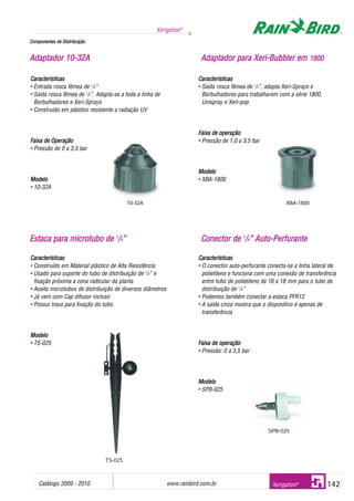 Catálogo 2009 - 2010 www.rainbird.com..br 142
Xerigation®
Xerigation®
Características
• Construído em Material plástico de Alta Resistência
• Usado para suporte do tubo de distribuição de 1
/4” e
fixação próxima a zona radicular da planta
• Aceita microtubos de distribuição de diversos diâmetros
• Já vem com Cap difusor incluso
• Possui trava para fixação do tubo
MMooddeelloo
• TS-025
Características
• O conector auto-perfurante conecta-se a linha lateral de
polietileno e funciona com uma conexão de transferência
entre tubo de polietileno de 16 a 18 mm para o tubo de
distribuição de 1
/4”
• Podemos também conectar a estaca PFR12
• A saída cinza mostra que o dispositivo é apenas de
transferência
FFaaiixxaa ddee ooppeerraaççããoo
• Pressão: 0 a 3,5 bar
MMooddeelloo
• SPB-025
Características
• Entrada rosca fêmea de 1
/2”
• Saída rosca fêmea de 1
/2”. Adapta-se a toda a linha de
Borbulhadores e Xeri-Sprays
• Construído em plástico resistente a radiação UV
Faixa dde OOperação
• Pressão de 0 a 3,5 bar
Modelo
• 10-32A
Características
• Saída rosca fêmea de 1
/4”, adapta Xeri-Sprays e
Borbulhadores para trabalharem com a série 1800,
Unispray e Xeri-pop
Faixa dde ooperação
• Pressão de 1,0 a 3,5 bar
Modelo
• XBA-1800
CCoommppoonneenntteess ddee DDiissttrriibbuuiiççããoo
AAddaappttaaddoorr 1100--3322AA AAddaappttaaddoorr ppaarraa XXeerrii--BBuubbbblleerr eemm 11880000
10-32A XBA-1800
EEssttaaccaa ppaarraa mmiiccrroottuubboo ddee 11
//44”” CCoonneeccttoorr ddee 11
//44”” AAuuttoo--PPeerrffuurraannttee
SPB-025
TS-025
 