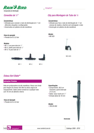 Xerigation®
www.rainbird.com..br Catálogo 2009 - 2010143 Xerigation®
Características
• Utilizadas para conectar o tubo de distribuição de 1
/4” em
diferentes situações e configurações
• Construídos em plástico de alta resistência
Faixa dde ooperação
• Pressão de 0 a 3,5 bar
Modelos
• BF-1: Luva para tubo de 1
/4”
• BF-2: Joelho para tubo de 1
/4”
• BF-3: Te para tubo de 1
/4”
Características
• Utilizado para fixar o tubo de distribuição de 1
/4” em
colunas de madeira, chachins sem estrangular o tubo
• Construção em plástico de alta resistência
Modelo
• MC-025
CCoommppoonneenntteess ddee DDiissttrriibbuuiiççããoo
CCoonneexxõõeess ddee 11
//44”” CClliipp ppaarraa MMoonnttaaggeemm ddee TTuubboo ddee 11
//44
BF-1 BF-2 BF-3
FFaaiixxaa ddee OOppeerraaççããoo
• Pressão de 0 a 3,5 bar
EEssppeecciiffiiccaaççõõeess
• Comprimento: 30,5 cm
incluindo a parte enterrada
(17,5 cm)
• Saída: rosca macho de 1
/2”
• Entrada lateral de 16 mm
MMooddeelloo
• 700-XS-050
MC-025
EEssttaaccaa XXeerrii--SSttaakkeeTTMM
Aplicações PPrimárias
Feita em prolipropileno de alta resistência. Rosca com limite
para fixação do emissor Xeri-Bird na altura segura de
rosqueamento. Saída Lateral conecta-se a qualquer tubo
com 16 mm de diâmetro interno
700-XS-050
 