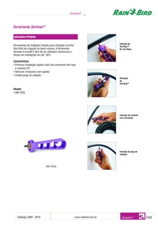 Catálogo 2009 - 2010 www.rainbird.com..br 144
Xerigation®
Xerigation®
Ferramentas de múltiplas funções para utilização na linha
Rain Bird de irrigação de baixo volume. A ferramenta
Xeriman é versátil e fácil de ser utilizada e economiza o
tempo em instalações em até 50%.
Características
• Promove instalação rápida e fácil dos emissores Xeri-bug
e módulos PC
• Remover emissores com rapidez
• Instala plugs de vedação
Modelo
• XM-TOOL
FFeerrrraammeennttaa XXeerriimmaannTTMM
Aplicações PPrimárias
Inserção de
Xeri-Bug™
Em Um Passo
Remoção
de
Xeri-Bug™
Inserção de conector
com microtubo
Inserção de plug de
vedação
XM-TOOL
 