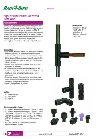 Xerigation®
www.rainbird.com..br Catálogo 2009 - 2010145 Xerigation®
Sistema de Compressão de Fácil Encaixe é projetado para
trabalhar com tubos de 16 mm e dripline e reduzir o esforço
necessário para inserir o tubo na conexão em 50%. O
sistema oferece um maior facilidade em controle de estoque
uma vez que possui a flexibilidade de se adaptar a vários
modelos e diâmetros de tubos de polietileno disponíveis no
mercado. Com apenas 5 conexões podemos ter
combinações equivalentes a 160 configurações diferentes.
Características
• Poupa tempo e esforço: menos 50% de esforço necessária
para ligar os tubos e os acessórios comparativamente
com as conexões normalmente encontradas no mercado.
• Oferece a possibilidade de estoque reduzido: as conexões
multidiâmetro aceitam todas as tubos de 16 a 18 mm de
diâmetro externo.
• Interliga vários modelos de Dripline e tubos de 16 mm
disponíveis no mercado.
• As conexões são moldadas a partir de Material de ABS
resistente a raios UV com um selo de borracha Buna para
ligações de longa duração sem desconexão e sem
vazamentos.
• Tampão de Lavagem Removível pode ser utilizado para
lavar o fim de uma linha e destampar temporariamente as
linhas e/ou para posterior expansão.
• Projeto Único pendente de patente.
SSÉÉRRIIEE DDEE CCOONNEEXXÕÕEESS DDEE MMÚÚLLTTIIPPLLOOSS
DDIIÂÂMMEETTRROOSS
Aplicações PPrimárias
Especificações
• Pressão: 0 a 4,1 bar
• Aceita tubos de
polietileno de
Diâmetro externo de
16-18 mm
MMooddeellooss
• MDCFCOUP: Ligação
• MDCFEL: Joelho
• MDCFTEE: T
AAddaappttaaddoorreess ddee FFáácciill EEnnccaaiixxee
• MDCF50MPT: Adaptador de rosca para Tubo de 1
/2” Macho
• MDCF75MPT: Adaptador de rosca para Tubo de 3
/4” Macho
• MDCF50FPT: Adaptador de rosca para Tubo de 1
/2” Fêmea
• MDCF75FPT: Adaptador de rosca para Tubo de 3
/4” Fêmea
• MDCF75FHT: Adaptador de rosca para Mangueira de 3
/4”
Fêmea
• MDCFCAP: Tampão de Lavagem Removível Para
Acessórios de Fácil Encaixe
 