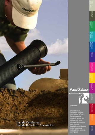 IntroduçãoAspersores
Sprays
RotoresVálvulasControladoresMicroirrigaçãoAcessóriosReferênciaControladoresÍndicee
ComoUsar
IntroduçãoAspersores
Sprays
Aspersores
deImpacto
Aspersores
Rotores
VálvulasControladoresControladores
Centrais
TreinamentosAcessóriosXerigation®
ReferênciaGarantias
AAcceessssóórriiooss
Encontre novas e
inovadoras soluções
para atender às suas
necessidades de
irrigação. A Rain Bird
oferece uma linha
completa de acessórios
para melhorar a
qualidade, velocidade ou
reduzir o custo da
instalação dos sistemas
de irrigação.
Instale ConfiançaTTMM.
Instale Rain Bird
®®
Acessórios.
Instale ConfiançaTTMM.
Instale Rain Bird
®®
Acessórios.
 