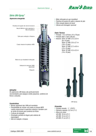 Catálogo 2008-2009 www.rainbird.com..br 14
Aspersores Sprays
Aspersores
Sprays
AApplliiccaaççõõeess
Os aspersores UNI-Spray são particularmente
recomendados para espaços verdes pequenos, canteiros de
flores e arbustos.
CCaarraacctteerrííssttiiccaass
• Bocais reguláveis tipo VAN pré-montados
• Possibilidade de montar com todos os bocais MPR
(vazão proporcional à superfície coberta) e também com
as séries de bocais para canteiros de flores
• 3 alturas de elevação
• Orientação perfeita do ângulo pelo sistema de
engrenagem
• Selo de vedação e limpeza
• Mola reforçada em aço inoxidável
• Parafuso de ajuste de vazão e alcance do jato
• Filtro situado abaixo do bocal
• Válvula anti-drenagem opcional
Dados TTécnicos
• Pressão: 1,0 a 4,8 bars (15 a 70 psi)
• Pressão ideal: 2 bars (30 psi)
• Alcance: Série 10 VAN: 2,4 a 3,0 m
(8 a 10 pés)
Série 12 VAN: 3,0 a 3,7 m
(10 a 12 pés)
Série 15 VAN: 3,7 a 4,6 m
(12 a 15 pés)
Série 18 VAN: 4,3 a 5,5 m
(14 a 18 pés)
DDiimmeennssõõeess
• Entrada roscada: 1
/2" (15/21)
• Diâmetro exposto: 3,2 cm (11
/4")
• Altura do corpo:
US 200: 10 cm (3 3
/4")
US 400: 15 cm (5 7
/8")
US 600: 21 cm (8 1
/4")
SSéérriiee UUNNII--SSpprraayy™™
Parafuso de ajuste do raio de alcance
Bocal VAN de setor ajustável e
filtro de plástico
Selo para vedação e limpeza
Corpo robusto de plástico ABS
Mola de aço inoxidável reforçada
Válvula de retenção SAM
(opcional)
Roquete
Aspersores eemergentes
UNI-Spray
 