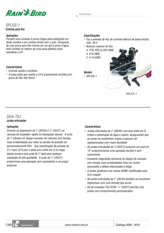 Acessórios
www.rainbird.com..br Catálogo 2009 - 2010149 Acessórios
Aplicações
Conecta os aspersores de 1" (26/34) e 3
/4" (20/27) ou
válvulas do acoplador rápido às tubulações laterais. A junta
de 1" oferece um design inovador de cotovelo com bordas
mais arredondadas que reduz as perdas de pressão em
aproximadamente 40%. Sua classificação de pressão de
21,7 bars (315 psi) e selos com anéis em O (o-rings)
duplos tornam esta junta de 1" ideal para qualquer
instalação de alta qualidade. A junta de 3
/4" (20/27)
proporciona uma operação sem vazamentos a um preço
acessível
Características
• Juntas articuladas de 1" (26/34) com dois anéis em O
evitam a penetração de água e sujeira, assegurando que
as juntas se mantenham limpas e possam ser
reposicionadas com maior facilidade
• As juntas articuladas de 3
/4"(20/27) possuem um anel em
“O” proporcionando uma operação durável e sem
vazamentos
• Excelente integridade estrutural do design de cotovelo
com bordas mais arredondadas reduz os custos
associados a falhas relacionadas à fatiga
• 3 juntas giratórias com roscas ACME modificadas para
livre rotação
• As juntas articuladas de 1" (26/34) também se encontram
disponíveis com uma entrada tipo ponta
• Kit de conexões TSJ-075K- 3
/4" (20/27) permite criar
juntas com comprimentos personalizados
SSéérriiee TTSSJJ
Juntas aarticuladas
Aplicações
Fornece uma conexão à prova d’água para aplicações em
locais úmidos e em contato direto com o solo. Composto
de uma porca para fios imersa em um gel à prova d’água,
tudo contido no interior de uma caixa plástica preta
resistente a UV.
Características
• Emenda rápida e confiável
• A caixa preta que resiste a UV é previamente enchida com
graxa de lítio não tóxica
Especificações
• Faz a emenda de fios de controle elétrico de baixa tensão:
máx. 30 V
• Número máximo de fios
5 #18, #20 ou #22 AWG
4 #16 AWG
2 # 14 AWG
Modelo
• SPLICE-1
SSPPLLIICCEE--11
Emenda ppara ffios
SPLICE-1
 