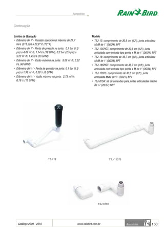 Catálogo 2009 - 2010 www.rainbird.com..br 150
Acessórios
Acessórios
Limites dde OOperação
• Diâmetro de 1" - Pressão operacional máxima de 21,7
bars (315 psi) a 22,8° C (73° F)
• Diâmetro de 1" - Perda de pressão na junta: 0,1 bar (1.5
psi) a 4,09 m3
/h; 1,14 l/s (18 GPM), 0,2 bar (2.5 psi) a
5,22 m3
/h; 1,45 l/s (23 GPM)
• Diâmetro de 1" - Vazão máxima na junta: 9,08 m3
/h; 2,52
l/s (40 GPM)
• Diâmetro de 3
/4" - Perda de pressão na junta: 0,1 bar (1.5
psi) a 1,36 m3
/h; 0,38 l
/s (6 GPM)
• Diâmetro de 3
/4" - Vazão máxima na junta: 2,73 m3
/h;
0,76 l
/s (12 GPM)
Modelo
• TSJ-12: comprimento de 30,5 cm (12"), junta articulada
MxM de 1" (26/34) NPT
• TSJ-12SPGT: comprimento de 30,5 cm (12"), junta
articulada com entrada tipo ponta x M de 1" (26/34) NPT
• TSJ-18: comprimento de 45,7 cm (18"), junta articulada
MxM de 1" (26/34) NPT
• TSJ-18SPGT: comprimento de 45,7 cm (18"), junta
articulada com entrada tipo ponta x M de 1" (26/34) NPT
• TSJ-12075: comprimento de 30,5 cm (12"), junta
articulada MxM de 3
/4" (20/27) NPT
• TSJ-075K: kit de conexões para juntas articuladas macho
de 3
/4" (20/27) NPT
TSJ-12075
TSJ-075K
TSJ-12
Continuação
 
