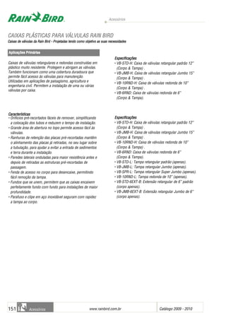 Acessórios
www.rainbird.com..br Catálogo 2009 - 2010151 Acessórios
Caixas de válvulas retangulares e redondas construídas em
plástico muito resistente. Protegem e abrigam as válvulas.
Também funcionam como uma cobertura duradoura que
permite fácil acesso às válvulas para manutenção.
Utilizadas em aplicações de paisagismo, agricultura e
engenharia civil. Permitem a instalação de uma ou várias
válvulas por caixa.
Características
• Orifícios pré-recortados fáceis de remover, simplificando
a colocação dos tubos e reduzem o tempo de instalação.
• Grande área de abertura no topo permite acesso fácil às
válvulas.
• Ranhuras de retenção das placas pré-recortadas mantêm
o alinhamento das placas já retiradas, no seu lugar sobre
a tubulação, para ajudar a evitar a entrada de sedimentos
e terra durante a instalação.
• Paredes laterais onduladas para maior resistência antes e
depois de retiradas as estruturas pré-recortadas de
passagem.
• Fenda de acesso no corpo para desencaixe, permitindo
fácil remoção da tampa.
• Fundos que se unem, permitem que as caixas encaixem
perfeitamente fundo com fundo para instalações de maior
profundidade.
• Parafuso e clipe em aço inoxidável seguram com rapidez
a tampa ao corpo.
Especificações
• VB-STD-H: Caixa de válvulas retangular padrão 12”
(Corpo & Tampa) .
• VB-JMB-H: Caixa de válvulas retangular Jumbo 15”
(Corpo & Tampa) .
• VB-10RND-H: Caixa de válvulas redonda de 10”
(Corpo & Tampa) .
• VB-6RND: Caixa de válvulas redonda de 6”
(Corpo & Tampa).
Especificações
• VB-STD-H: Caixa de válvulas retangular padrão 12”
(Corpo & Tampa) .
• VB-JMB-H: Caixa de válvulas retangular Jumbo 15”
(Corpo & Tampa) .
• VB-10RND-H: Caixa de válvulas redonda de 10”
(Corpo & Tampa) .
• VB-6RND: Caixa de válvulas redonda de 6”
(Corpo & Tampa).
• VB-STD-L: Tampa retangular padrão (apenas).
• VB-JMB-L: Tampa retangular Jumbo (apenas).
• VB-SPR-L: Tampa retangular Super Jumbo (apenas).
• VB-10RND-L: Tampa redonda de 10” (apenas).
• VB-STD-6EXT-B: Extensão retangular de 6” padrão
(corpo apenas).
• VB-JMB-6EXT-B: Extensão retangular Jumbo de 6”
(corpo apenas).
Aplicações PPrimárias
CCAAIIXXAASS PPLLÁÁSSTTIICCAASS PPAARRAA VVÁÁLLVVUULLAASS RRAAIINN BBIIRRDD
CCaaiixxaass ddee vváállvvuullaass ddaa RRaaiinn BBiirrdd -- PPrroojjeettaaddaass tteennddoo ccoommoo oobbjjeettiivvoo aass ssuuaass nneecceessssiiddaaddeess
 