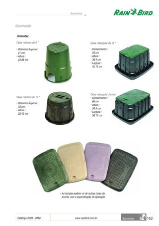 Catálogo 2009 - 2010 www.rainbird.com..br 152
Acessórios
Acessórios
Continuação
Dimensões
Caixa rredonda dde 66 ““
• Diâmetro Superior:
21 cm
• Altura :
22,86 cm
Caixa rredonda dde 110 ““
• Diâmetro Superior :
35 cm
• Altura :
25,40 cm
Caixa rretangular dde 112 ““
• Comprimento :
55 cm
• Altura :
30,4 cm
• Largura :
42,10 cm
Caixa rretangular JJumbo
• Comprimento :
66 cm
• Altura :
50,4 cm
• Largura :
50,10 cm
• As tampas podem vir de outras cores de
acordo com a especificação de aplicação.
 