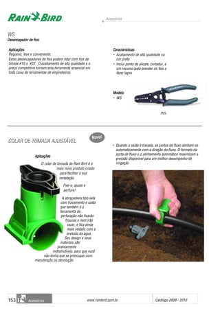 Acessórios
www.rainbird.com..br Catálogo 2009 - 2010153 Acessórios
CCOOLLAARR DDEE TTOOMMAADDAA AAJJUUSSTTÁÁVVEELL
Aplicações
O colar de tomada da Rain Bird é o
mais novo produto criado
para facilitar a sua
instalação.
Fixe-o, ajuste e
perfure!
A abraçadeira tipo sela
com travamento e saída
que também é a
ferramenta de
perfuração não ficarão
frouxos e nem irão
vazar, e fica ainda
mais vedado com a
pressão da água.
Seu design e seus
materiais são
praticamente
indestrutíveis, para que você
não tenha que se preocupar com
manutenção ou devolução.
• Quando a saída é travada, as portas de fluxo alinham-se
automaticamente com a direção do fluxo. O formato da
porta de fluxo e o alinhamento automático maximizam a
pressão disponível para um melhor desempenho de
irrigação
Aplicações
Pequeno, leve e conveniente.
Estes desencapadores de fios podem lidar com fios de
bitolas #10 a #22. O acabamento de alta qualidade e o
preço competitivo tornam esta ferramenta essencial em
toda caixa de ferramentas de empreiteiros.
Características
• Acabamento de alta qualidade na
cor preta
• Inclui ponta de alicate, cortador, e
um recurso para prender os fios e
fazer laços
Modelo
• WS
WWSS
Desencapador dde ffios
WS
Novo!
 
