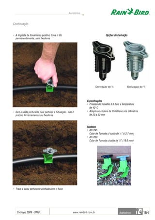 Catálogo 2009 - 2010 www.rainbird.com..br 154
Acessórios
Acessórios
• A lingüeta de travamento positivo trava o tês
permanentemente, sem fixadores
• Gire a saída perfurante para perfurar a tubulação - não é
preciso ter ferramentas ou fixadores
• Trave a saída perfurante alinhada com o fluxo
Opções dde DDerivação
Especificações
• Pressão de trabalho 5,5 Bars e temperatura
de 430
C
• Adapta-se a tubos de Polietileno nos diâmetros
de 20 a 32 mm
Modelos
• A11245
Colar de Tomada c/ saída de 1
/2” (12.7 mm)
• A11250
Colar de Tomada c/saída de 3
/4” (19.0 mm)
Continuação
Derivação de 1
/2 Derivação de 3
/4
 
