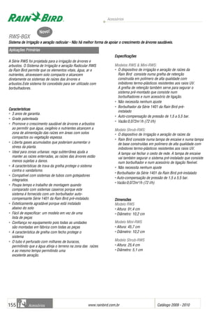 Acessórios
www.rainbird.com..br Catálogo 2009 - 2010155 Acessórios
A Série RWS foi projetada para a irrigação de árvores e
arbustos. O Sistema de Irrigação e aeração Radicular RWS
da Rain Bird permite que os elementos vitais, água, ar e
nutrientes, atravessem solo compacto e alcancem
diretamente os sistemas de raízes das árvores e
arbustos.Este sistema foi concebido para ser utilizado com
borbulhadores.
Características
• 3 anos de garantia.
• Grade patenteada
• Promove o crescimento saudável de árvores e arbustos
ao permitir que água, oxigênio e nutrientes alcancem a
zona de alimentação das raízes em áreas com solos
compactos ou vegetação espessa.
• Liberta gases acumulados que poderiam aumentar o
stress da planta.
• Ideal para zonas urbanas: rega subterrânea ajuda a
manter as raízes enterradas, as raízes das árvores estão
menos sujeitas a danos.
• A características de trava da grelha protege o sistema
contra o vandalismo.
• Compatível com sistemas de tubos com gotejadores
integrados.
• Poupa tempo e trabalho de montagem quando
comparado com sistemas caseiros porque este
sistema é fornecido com um borbulhador auto-
compensante Série 1401 da Rain Bird pré-instalado.
• Esteticamente agradável porque está instalado
abaixo do solo
• Fácil de especificar: um modelo em vez de uma
lista de peças
• Confiança no equipamento pois todas as unidades
são montadas em fábrica com todas as peças
• A característica de grelha com fecho protege o
sistema
• O tubo é perfurado com milhares de buracos,
permitindo que a água atinja o terreno na zona das raízes
e ao mesmo tempo permitindo uma
excelente aeração.
Especificações
Modelos RRWS && MMini-RWS:
• O dispositivo de irrigação e aeração de raízes da
Rain Bird consiste numa grelha de retenção
construída em polímero de alta qualidade com
inibidores termo-plásticos resistentes aos raios UV.
A grelha de retenção também serve para segurar o
sistema pré-montado que consiste num
borbulhadores e num acessório de ligação.
• Não necessita nenhum ajuste
• Borbulhador da Série 1401 da Rain Bird pré-
instalado
• Auto-compensação de pressão de 1,5 a 5,5 bar.
• Vazão:0,072m3
/h (72 l/h)
Modelo SShrub-RWS:
• O dispositivo de Irrigação e aeração de raízes da
• Rain Bird consiste numa tampa de encaixe e numa tampa
de base construídas em polímero de alta qualidade com
inibidores termo-plásticos resistentes aos raios UV.
A tampa vai fechar o cesto de rede. A tampa de encaixe
vai também segurar o sistema pré-instalado que consiste
num borbulhador e num acessório de ligação flexível.
• Não necessita nenhum ajuste
• Borbulhador da Série 1401 da Rain Bird pré-instalado
• Auto-compensação de pressão de 1,5 a 5,5 bar.
• Vazão:0,072m33
/h (72 l/h)
DDiimmeennssõeess
MMooddeelloo RRWWSS
• Altura: 91,4 cm
• Diâmetro: 10,2 cm
MMooddeelloo MMiinnii--RRWWSS
• Altura: 45,7 cm
• Diâmetro: 10,2 cm
MMooddeelloo SShhrruubb--RRWWSS
• Altura: 25,4 cm
• Diâmetro: 5,1 cm
RRWWSS--BBGGXX
Sistema dde IIrrigação ee aaeração rradicular -- NNão hhá mmelhor fforma dde aapoiar oo ccrescimento dde áárvores ssaudáveis.
Aplicações PPrimárias
Novo!
 