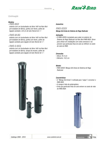 Catálogo 2009 - 2010 www.rainbird.com..br 156
Acessórios
Acessórios
Modelos
• RRWWSS--BBGGXX
sistema com um borbulhador da Série 1401 da Rain Bird
pré-instalado de fábrica, grelha com fecho, joelho de
ligação canelado e 45 cm de tubo flexivel de 1
/2”.
• RRWWSS--MM--BBGG
sistema com um borbulhador da Série 1401 da Rain Bird
pré-instalado de fábrica, grelha com fecho, joelho de
ligação canelado para ligação de tubo flexivel de 1
/2”.
• RRWWSS--SS--BBCCGG
sistema com um borbulhador da Série 1401 da Rain Bird
pré-instalado de fábrica, tampa de encaixe, joelho de
ligação canelado para ligação de tubo flexivel de 1
/2”.
Acessórios
RRWWSS--SSOOCCKK
Manga AAnti-Areia ddo SSistema dde RRega RRadicular
Aplicações
• O RWS-SOCK é projetado para caber no exterior do
Sistema de Rega Radicular da Rain Bird RWS-BGX. Serve
para utilizar em instalações com solos arenosos e vai
prevenir que particulas finas do solo se infiltrem no cesto
de rede do RWS.
Dimensões
• Altura: 91,4 cm
• Diâmetro: 10,2 cm
Modelo
• RWS-SOCK: Manga Anti-Areia do Sistema de Rega
Radicular
Características
• A “Manga Anti-Areia” é utilizada para “calçar” e envolver o
RWS-BGX
• A manga é feita de polipropileno
• Evita que partículas finas do solo entrem no cesto de rede
do RWS-BGX
Continuação
 