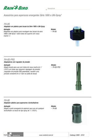 Acessórios
www.rainbird.com..br Catálogo 2009 - 2010157 Acessórios
AAcceessssóórriiooss ppaarraa aassppeerrssoorreess eemmeerrggeenntteess SSéérriiee 11880000 ee UUNNII--SSpprraayy™™
Aplicação
Adaptador em plástico para montagem dos bocais da série
1800 e UNI-Spray™
sobre tubos de suporte com rosca
macho 1
/2".
Modelo
• PA-8S
Aplicação
Adapta bocais para uso com tubos de rosca macho de 1
/2"
(15/21) em áreas que requerem regulagem da pressão
(regulador de pressão PRS patenteado, mantém uma
pressão constante em 2,1 bars na saída do bocal)
Modelo
• PA-8S-PRS
AApplliiccaaççããoo
Adapta a parte emergente do aspersor para uso em qualquer
borbulhador ou bocal do tipo spray de 1
/2" (15/21).
MMooddeelloo
• PA-80
PPAA--88SS
Adaptador eem pplástico ppara bbocais dda SSérie 11800 ee UUNI-Spray
PPAA--88SS--PPRRSS
Adaptadores ccom rregulador dde ppressão
PPAA--8800
AAddaappttaaddoorr pplláássttiiccoo ppaarraa aassppeerrssoorreess ee bboorrbbuullhhaaddoorreess
 