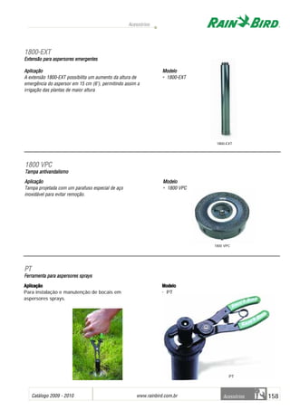 Catálogo 2009 - 2010 www.rainbird.com..br 158
Acessórios
Acessórios
Aplicação
A extensão 1800-EXT possibilita um aumento da altura de
emergência do aspersor em 15 cm (6"), permitindo assim a
irrigação das plantas de maior altura
Modelo
• 1800-EXT
11880000--EEXXTT
Extensão ppara aaspersores eemergentes
Aplicação
Tampa projetada com um parafuso especial de aço
inoxidável para evitar remoção.
Modelo
• 1800 VPC
11880000 VVPPCC
Tampa aantivandalismo
Aplicação
Para instalação e manutenção de bocais em
aspersores sprays.
Modelo
• PT
PPTT
FFeerrrraammeennttaa ppaarraa aassppeerrssoorreess sspprraayyss
1800-EXT
1800 VPC
PT
 