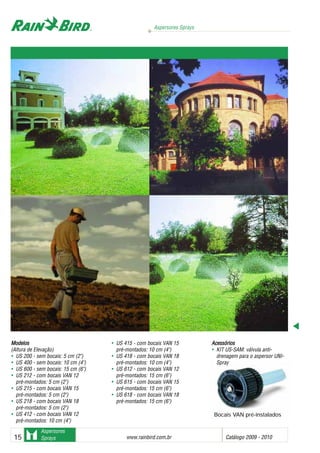 Aspersores Sprays
www.rainbird.com..br Catálogo 2009 - 201015
Aspersores
Sprays
MMooddeellooss
(Altura de Elevação)
• US 200 - sem bocais: 5 cm (2")
• US 400 - sem bocais: 10 cm (4")
• US 600 - sem bocais: 15 cm (6")
• US 212 - com bocais VAN 12
pré-montados: 5 cm (2")
• US 215 - com bocais VAN 15
pré-montados: 5 cm (2")
• US 218 - com bocais VAN 18
pré-montados: 5 cm (2")
• US 412 - com bocais VAN 12
pré-montados: 10 cm (4")
• US 415 - com bocais VAN 15
pré-montados: 10 cm (4")
• US 418 - com bocais VAN 18
pré-montados: 10 cm (4")
• US 612 - com bocais VAN 12
pré-montados: 15 cm (6")
• US 615 - com bocais VAN 15
pré-montados: 15 cm (6")
• US 618 - com bocais VAN 18
pré-montados: 15 cm (6")
AAcceessssóórriiooss
• KIT US-SAM: válvula anti-
drenagem para o aspersor UNI-
Spray
Bocais VAN pré-instalados
 